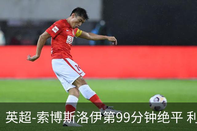 英超-索博斯洛伊第99分钟绝平 利物浦两度落后2-2纽卡